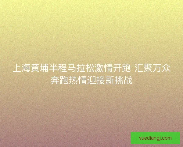 上海黄埔半程马拉松激情开跑 汇聚万众奔跑热情迎接新挑战