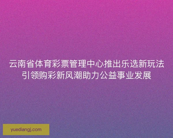 云南省体育彩票管理中心推出乐选新玩法引领购彩新风潮助力公益事业发展