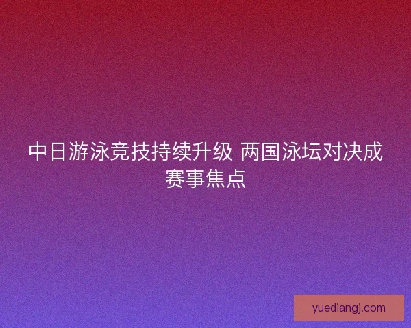 中日游泳竞技持续升级 两国泳坛对决成赛事焦点 中日游泳竞技持续升级 两国泳坛对决成赛事焦点