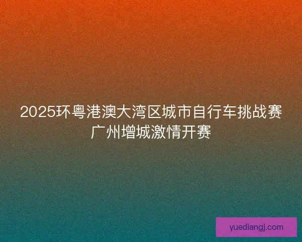 2025环粤港澳大湾区城市自行车挑战赛广州增城激情开赛 2025环粤港澳大湾区城市自行车挑战赛广州增城激情开赛