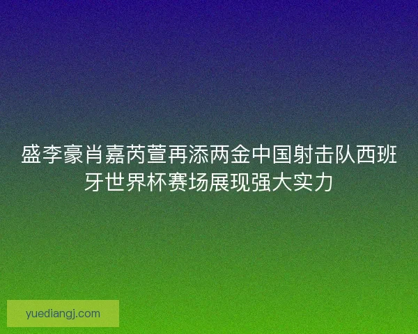 盛李豪肖嘉芮萱再添两金中国射击队西班牙世界杯赛场展现强大实力