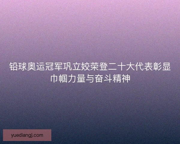 铅球奥运冠军巩立姣荣登二十大代表彰显巾帼力量与奋斗精神