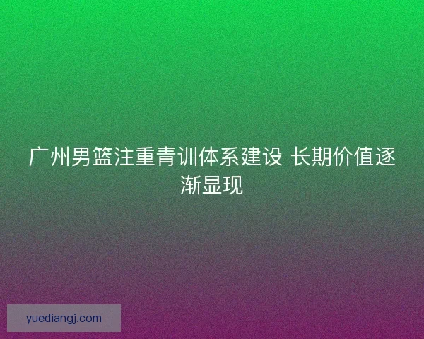 广州男篮注重青训体系建设 长期价值逐渐显现