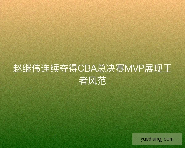 赵继伟连续夺得CBA总决赛MVP展现王者风范