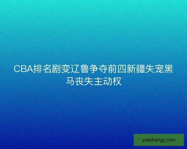 CBA排名剧变辽鲁争夺前四新疆失宠黑马丧失主动权 CBA排名剧变辽鲁争夺前四新疆失宠黑马丧失主动权