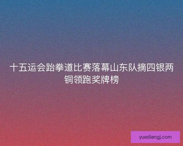 十五运会跆拳道比赛落幕山东队摘四银两铜领跑奖牌榜 十五运会跆拳道比赛落幕山东队摘四银两铜领跑奖牌榜