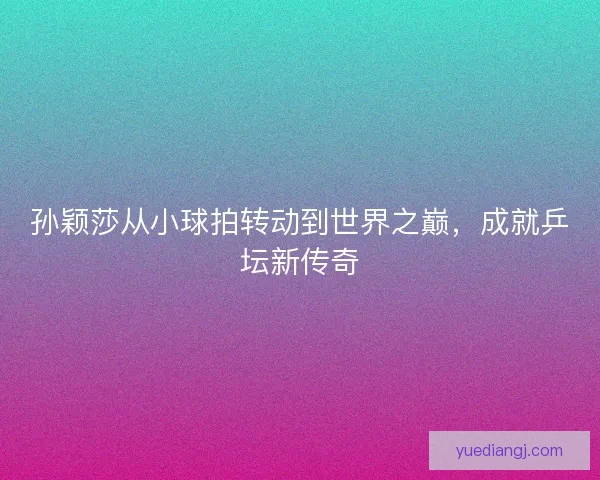 孙颖莎从小球拍转动到世界之巅，成就乒坛新传奇