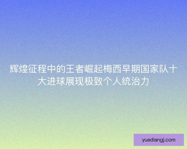 辉煌征程中的王者崛起梅西早期国家队十大进球展现极致个人统治力