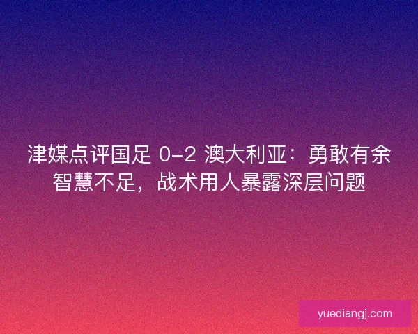 津媒点评国足 0-2 澳大利亚：勇敢有余智慧不足，战术用人暴露深层问题