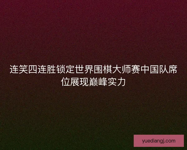 连笑四连胜锁定世界围棋大师赛中国队席位展现巅峰实力