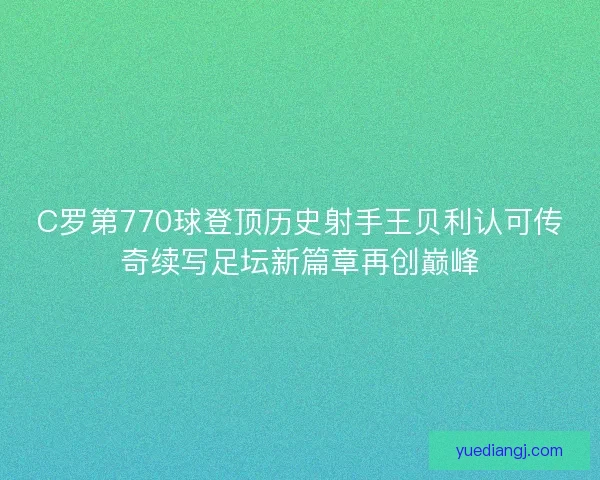 C罗第770球登顶历史射手王贝利认可传奇续写足坛新篇章再创巅峰