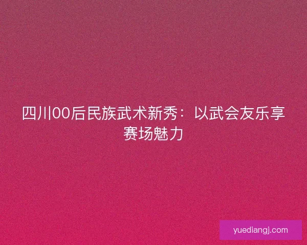 四川00后民族武术新秀：以武会友乐享赛场魅力