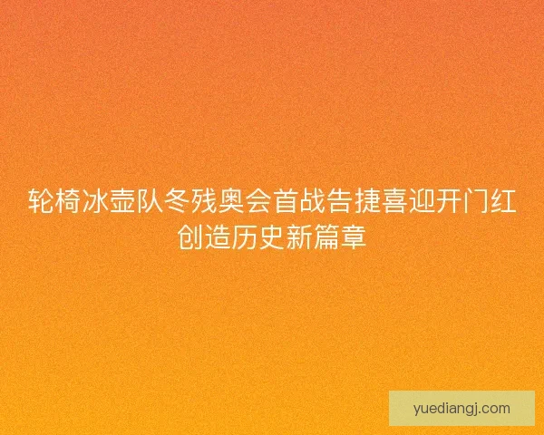 轮椅冰壶队冬残奥会首战告捷喜迎开门红创造历史新篇章