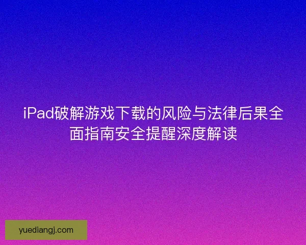 iPad破解游戏下载的风险与法律后果全面指南安全提醒深度解读