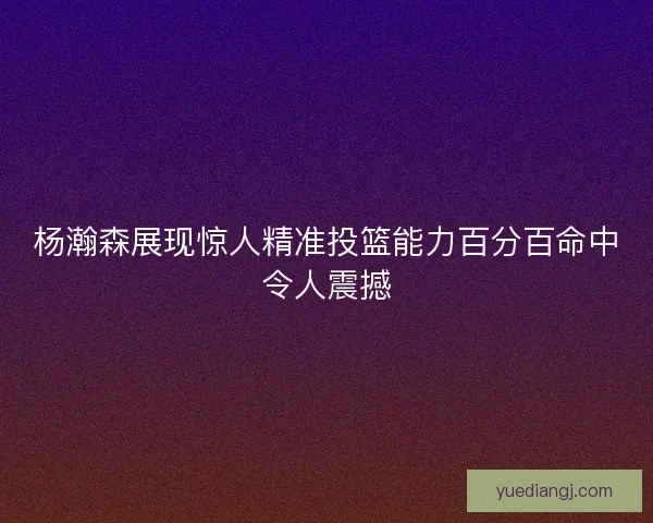 杨瀚森展现惊人精准投篮能力百分百命中令人震撼 杨瀚森展现惊人精准投篮能力百分百命中令人震撼